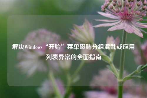 解决Windows“开始”菜单磁贴分组混乱或应用列表异常的全面指南