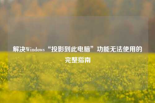 解决Windows“投影到此电脑”功能无法使用的完整指南