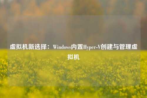 虚拟机新选择：Windows内置Hyper-V创建与管理虚拟机