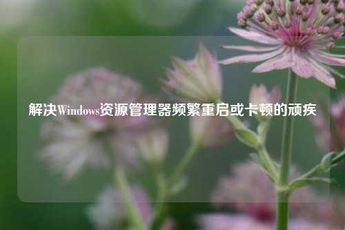 解决Windows资源管理器频繁重启或卡顿的顽疾