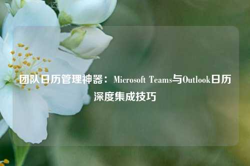 团队日历管理神器：Microsoft Teams与Outlook日历深度集成技巧