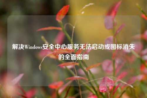 解决Windows安全中心服务无法启动或图标消失的全面指南