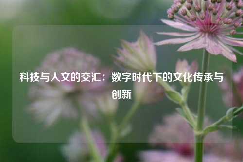 科技与人文的交汇：数字时代下的文化传承与创新