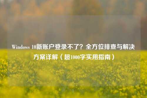 Windows 10新账户登录不了?全方位排查与解决方案详解(超1000字实用指南)