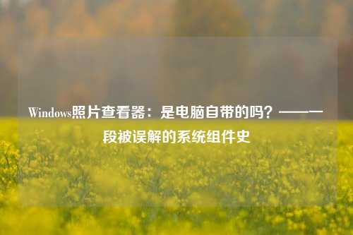Windows照片查看器:是电脑自带的吗?——一段被误解的系统组件史
