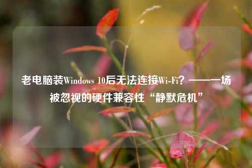 老电脑装Windows 10后无法连接Wi-Fi？——一场被忽视的硬件兼容性“静默危机”