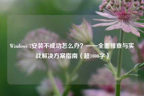 Windows 7安装不成功怎么办？——全面排查与实战解决方案指南（超1000字）