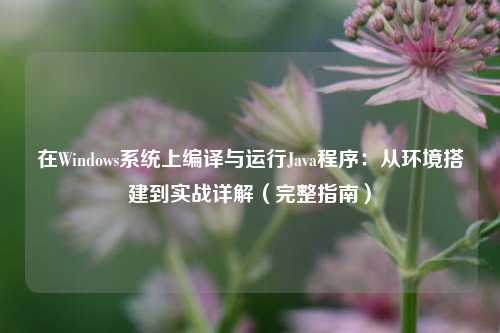 在Windows系统上编译与运行Java程序：从环境搭建到实战详解（完整指南）