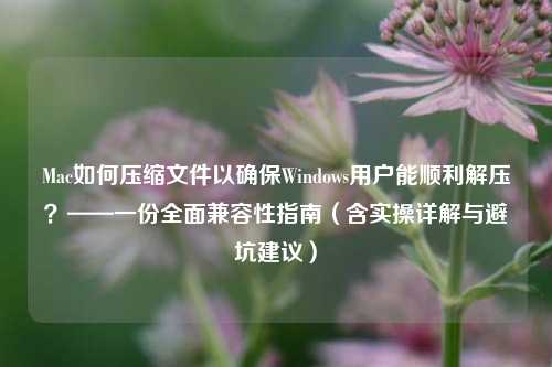 Mac如何压缩文件以确保Windows用户能顺利解压？——一份全面兼容性指南（含实操详解与避坑建议）