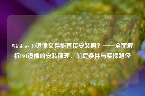 Windows 10镜像文件能直接安装吗?——全面解析ISO镜像的安装原理、前提条件与实操路径