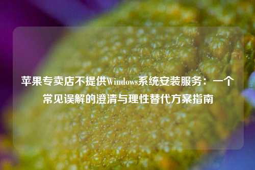 苹果专卖店不提供Windows系统安装服务：一个常见误解的澄清与理性替代方案指南