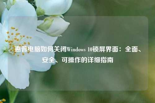 惠普电脑如何关闭Windows 10锁屏界面：全面、安全、可操作的详细指南