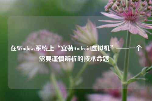 在Windows系统上“安装Android虚拟机”——一个需要谨慎辨析的技术命题  