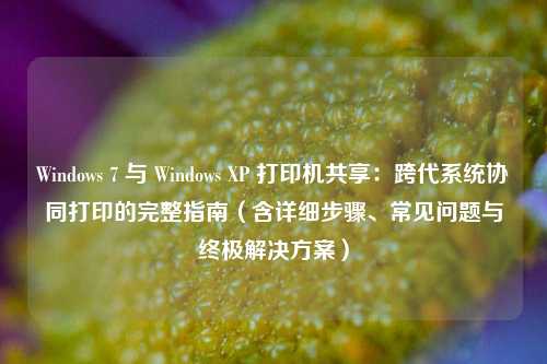 Windows 7 与 Windows XP 打印机共享:跨代系统协同打印的完整指南(含详细步骤、常见问题与终极解决方案)