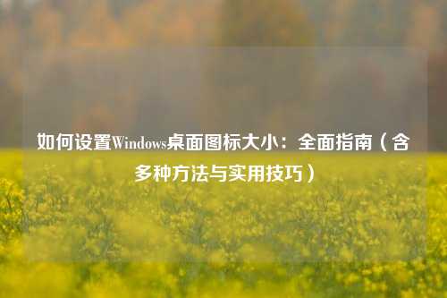 如何设置Windows桌面图标大小：全面指南（含多种方法与实用技巧）