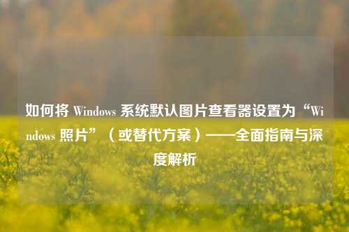 如何将 Windows 系统默认图片查看器设置为“Windows 照片”（或替代方案）——全面指南与深度解析