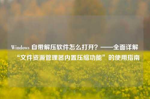 Windows 自带解压软件怎么打开?——全面详解“文件资源管理器内置压缩功能”的使用指南