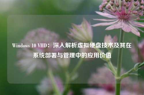 Windows 10 VHD：深入解析虚拟硬盘技术及其在系统部署与管理中的应用价值