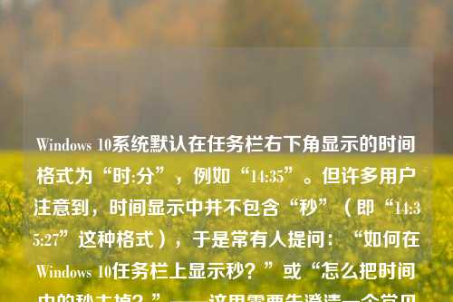 Windows 10系统默认在任务栏右下角显示的时间格式为“时:分”，例如“14:35”。但许多用户注意到，时间显示中并不包含“秒”（即“14:35:27”这种格式），于是常有人提问：“如何在Windows 10任务栏上显示秒？”或“怎么把时间中的秒去掉？”——这里需要先澄清一个常见误解：Windows 10原生任务栏界面本身不支持直接显示秒数，也不存在“把秒去掉”的操作，因为秒本来就不显示。