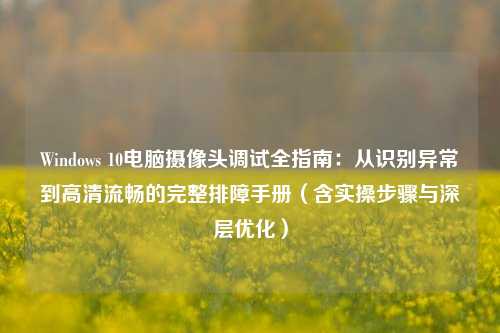 Windows 10电脑摄像头调试全指南：从识别异常到高清流畅的完整排障手册（含实操步骤与深层优化）