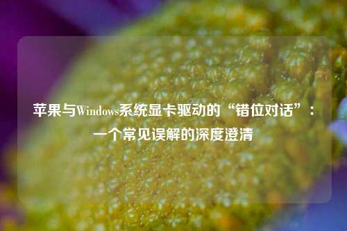 苹果与Windows系统显卡驱动的“错位对话”：一个常见误解的深度澄清