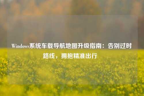 Windows系统车载导航地图升级指南:告别过时路线,拥抱精准出行