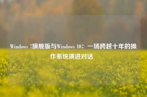 Windows 7旗舰版与Windows 10：一场跨越十年的操作系统演进对话  