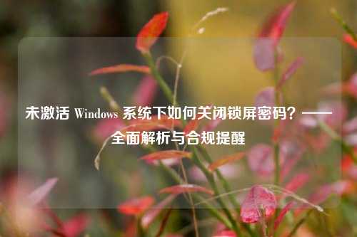 未激活 Windows 系统下如何关闭锁屏密码?——全面解析与合规提醒