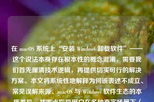 在 macOS 系统上“安装 Windows 卸载软件”——这个说法本身存在根本性的概念混淆，需要我们首先厘清技术逻辑，再提供切实可行的解决方案。本文将系统性地解释为何该表述不成立、常见误解来源、macOS 与 Windows 软件生态的本质差异，并重点指导用户在多种真实场景下（如虚拟机、双系统、跨平台兼容问题）如何安全、彻底地卸载 Windows 相关组件或残留程序，全文超过1200字，兼具科普性、实用性和操作严谨性。