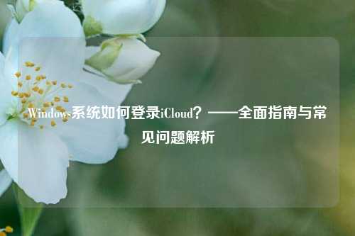 Windows系统如何登录iCloud？——全面指南与常见问题解析