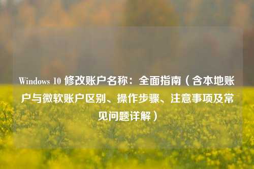 Windows 10 修改账户名称：全面指南（含本地账户与微软账户区别、操作步骤、注意事项及常见问题详解）