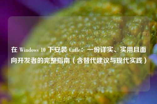 在 Windows 10 下安装 Caffe：一份详实、实用且面向开发者的完整指南（含替代建议与现代实践）