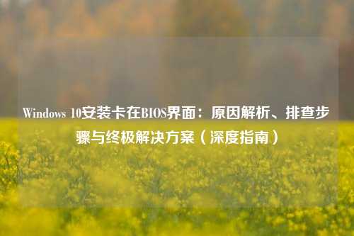 Windows 10安装卡在BIOS界面：原因解析、排查步骤与终极解决方案（深度指南）