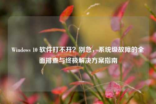 Windows 10 软件打不开?别急,系统级故障的全面排查与终极解决方案指南