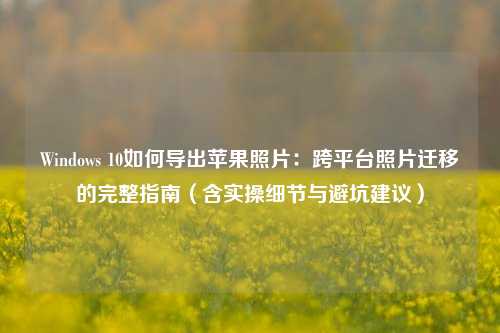 Windows 10如何导出苹果照片：跨平台照片迁移的完整指南（含实操细节与避坑建议）