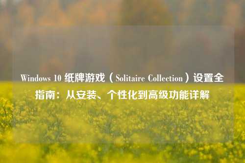 Windows 10 纸牌游戏（Solitaire Collection）设置全指南：从安装、个性化到高级功能详解