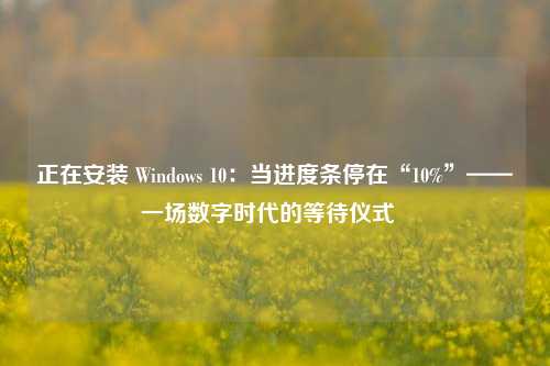 正在安装 Windows 10：当进度条停在“10%”——一场数字时代的等待仪式  