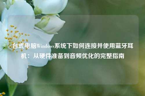 台式电脑Windows系统下如何连接并使用蓝牙耳机:从硬件准备到音频优化的完整指南