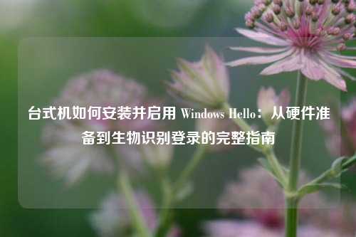 台式机如何安装并启用 Windows Hello:从硬件准备到生物识别登录的完整指南