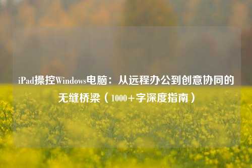 iPad操控Windows电脑：从远程办公到创意协同的无缝桥梁（1000+字深度指南）
