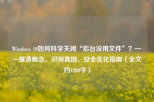 Windows 10如何科学关闭“后台没用文件”？——厘清概念、识别真因、安全优化指南（全文约1280字）