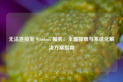 无法连接至 Windows 服务:全面排查与系统化解决方案指南