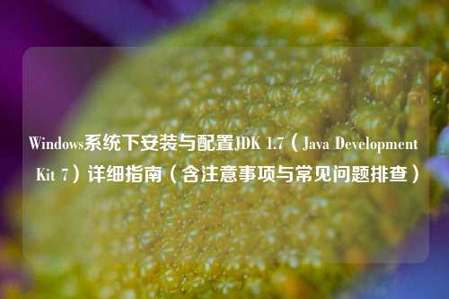 Windows系统下安装与配置JDK 1.7(Java Development Kit 7)详细指南(含注意事项与常见问题排查)