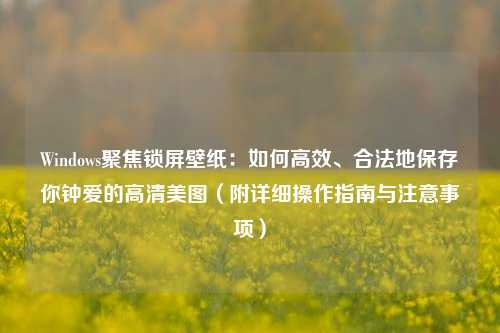 Windows聚焦锁屏壁纸：如何高效、合法地保存你钟爱的高清美图（附详细操作指南与注意事项）