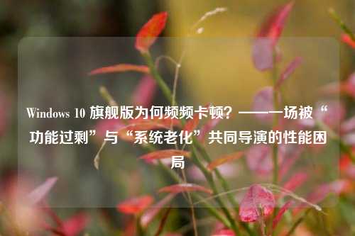 Windows 10 旗舰版为何频频卡顿？——一场被“功能过剩”与“系统老化”共同导演的性能困局