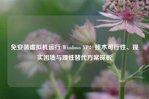 免安装虚拟机运行 Windows XP:技术可行性、现实困境与理性替代方案探析