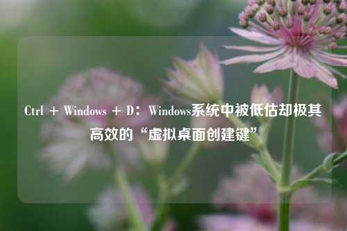 Ctrl + Windows + D：Windows系统中被低估却极其高效的“虚拟桌面创建键”