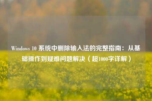 Windows 10 系统中删除输入法的完整指南：从基础操作到疑难问题解决（超1000字详解）