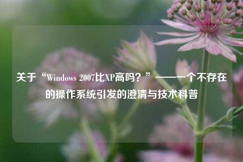 关于“Windows 2007比XP高吗？”——一个不存在的操作系统引发的澄清与技术科普