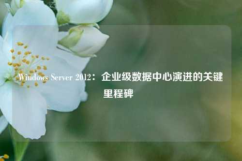 Windows Server 2012：企业级数据中心演进的关键里程碑  